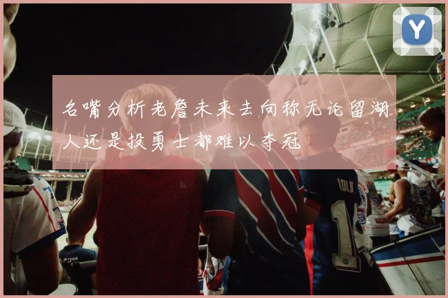 名嘴分析老詹未来去向称无论留湖人还是投勇士都难以夺冠