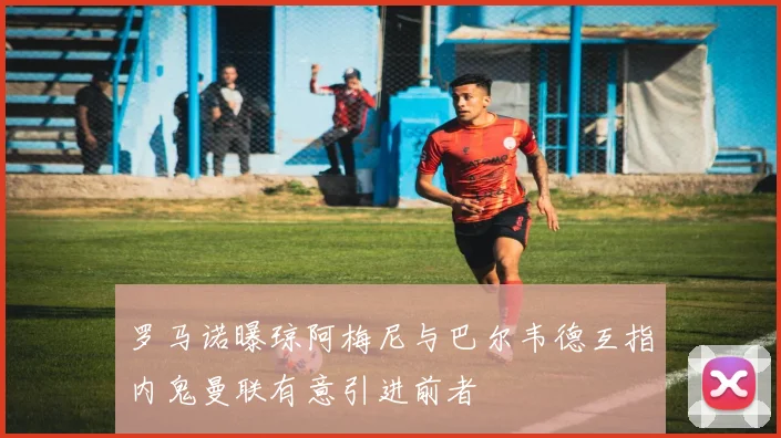罗马诺曝琼阿梅尼与巴尔韦德互指内鬼曼联有意引进前者