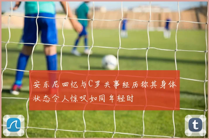 安东尼回忆与C罗共事经历称其身体状态令人惊叹如同年轻时