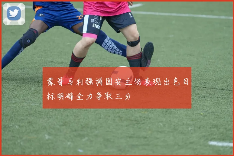 蒙哥马利强调国安主场表现出色目标明确全力争取三分