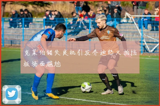 克莱伯错失良机引发乔迪怒火拍挡板场面尴尬