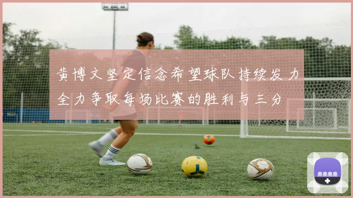黄博文坚定信念希望球队持续发力全力争取每场比赛的胜利与三分