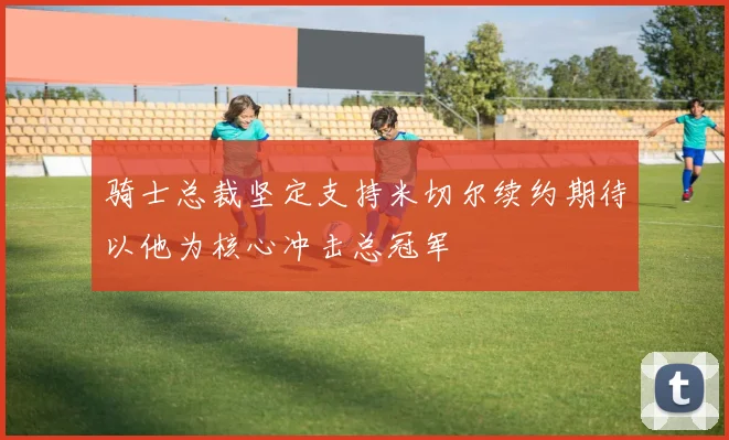骑士总裁坚定支持米切尔续约期待以他为核心冲击总冠军