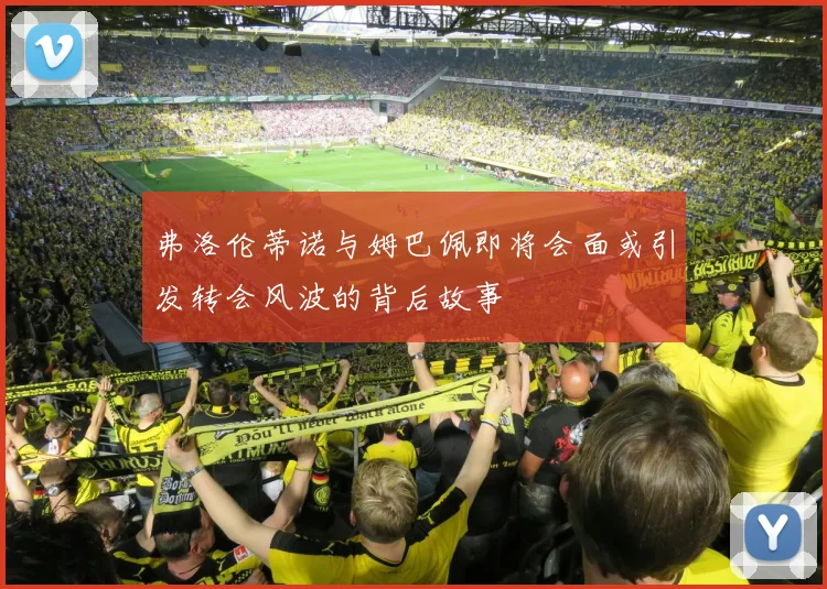 弗洛伦蒂诺与姆巴佩即将会面或引发转会风波的背后故事