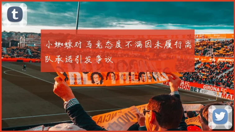 小蜘蛛对马竞态度不满因未履行离队承诺引发争议