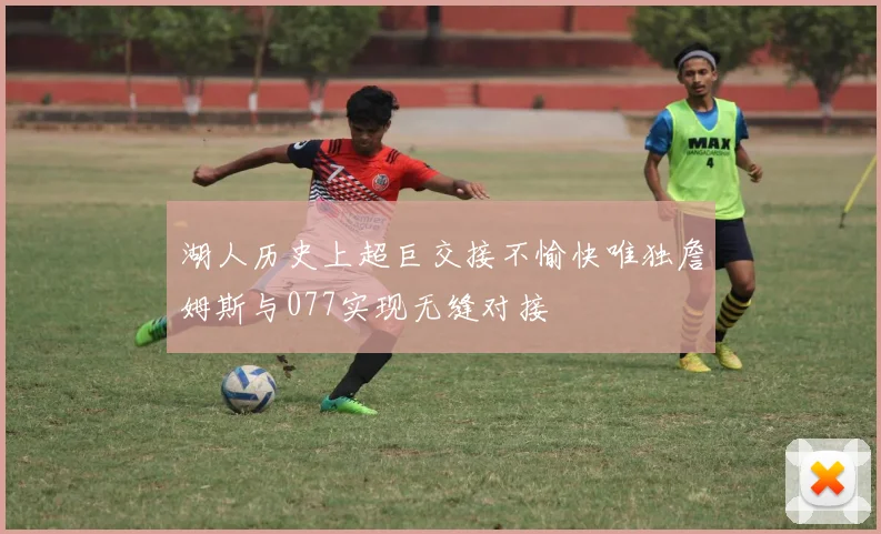湖人历史上超巨交接不愉快唯独詹姆斯与077实现无缝对接