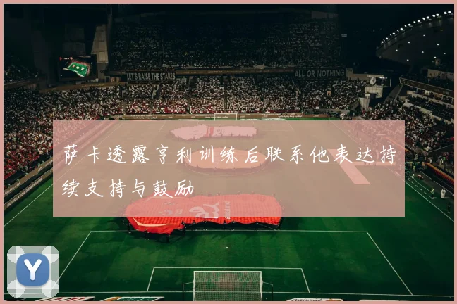 萨卡透露亨利训练后联系他表达持续支持与鼓励
