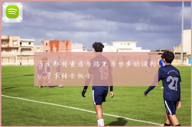 马竞即将重启与格里马尔多的谈判以寻求转会机会
