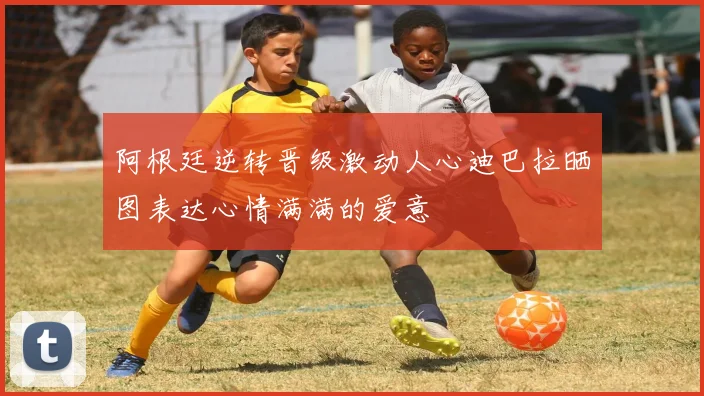 阿根廷逆转晋级激动人心迪巴拉晒图表达心情满满的爱意