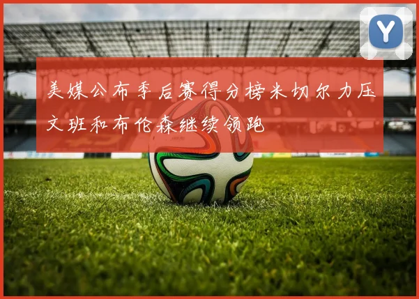 美媒公布季后赛得分榜米切尔力压文班和布伦森继续领跑