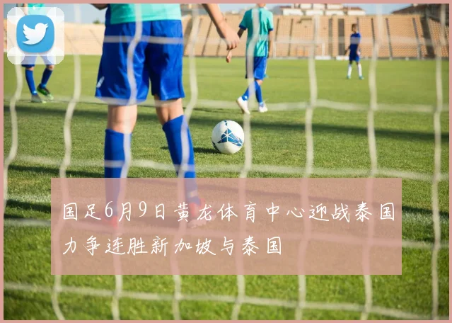 国足6月9日黄龙体育中心迎战泰国力争连胜新加坡与泰国