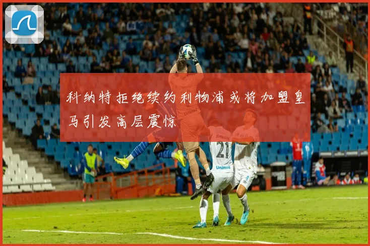 科纳特拒绝续约利物浦或将加盟皇马引发高层震惊