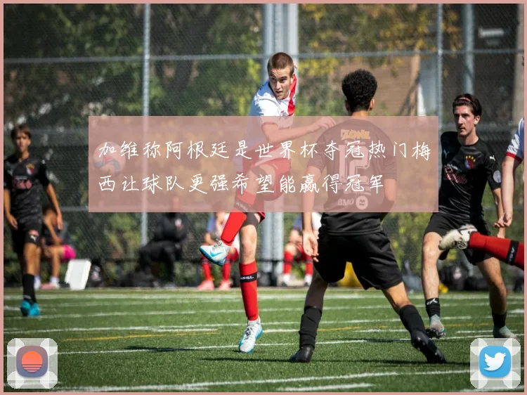 加维称阿根廷是世界杯夺冠热门梅西让球队更强希望能赢得冠军