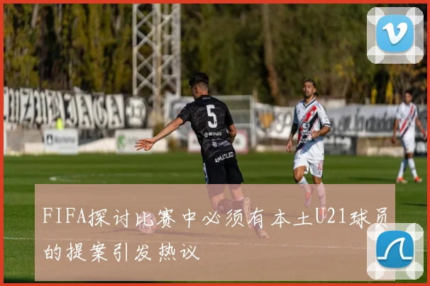 FIFA探讨比赛中必须有本土U21球员的提案引发热议