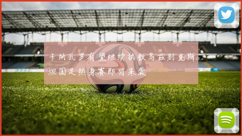 卡纳瓦罗有望继续执教乌兹别克斯坦国足热身赛即将来袭